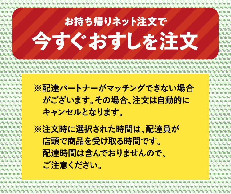 ※Uber Eatsの配達パートナーがマッチングできない場合がございます。その場合、注文は自動的にキャンセルとなります。※注文時に選択された時間は、配達員が店頭で商品を受け取る時間です。配達時間は含んでおりませんので、ご注意ください。